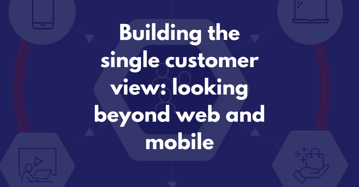 Building the single customer view: looking beyond web and mobile to include all your customer touchpoints